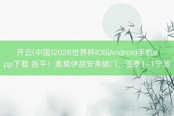 开云(中国)2026世界杯IOS|Android手机app下载 扳平!奥莫伊胡安弗破门,亚泰1-1宁波