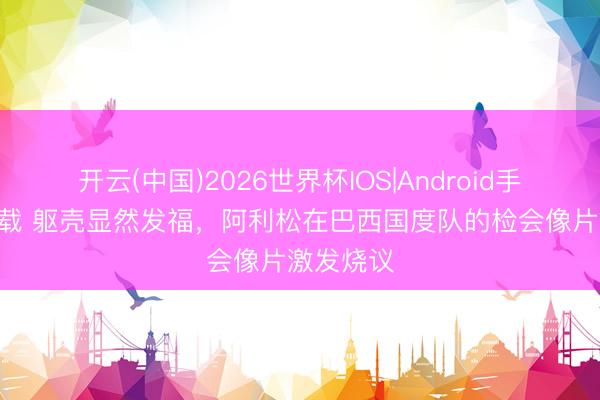 开云(中国)2026世界杯IOS|Android手机app下载 躯壳显然发福，阿利松在巴西国度队的检会像片激发烧议