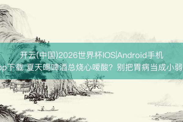 开云(中国)2026世界杯IOS|Android手机app下载 夏天喝啤酒总烧心嗳酸?别把胃病当成小弱点