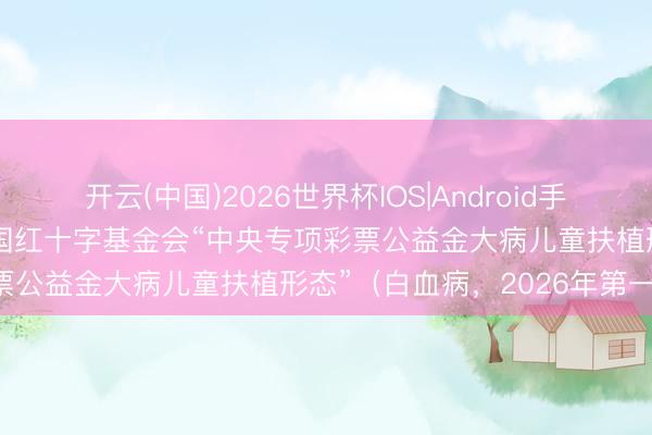 开云(中国)2026世界杯IOS|Android手机app下载 拨款公示丨中国红十字基金会“中央专项彩票公益金大病儿童扶植形态”（白血病，2026年第一批）