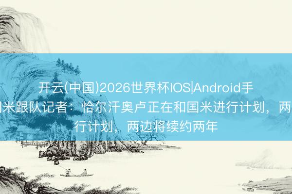 开云(中国)2026世界杯IOS|Android手机app下载 国米跟队记者：恰尔汗奥卢正在和国米进行计划，两边将续约两年