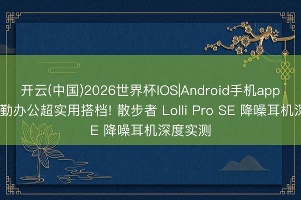 开云(中国)2026世界杯IOS|Android手机app下载 通勤办公超实用搭档! 散步者 Lolli Pro SE 降噪耳机深度实测