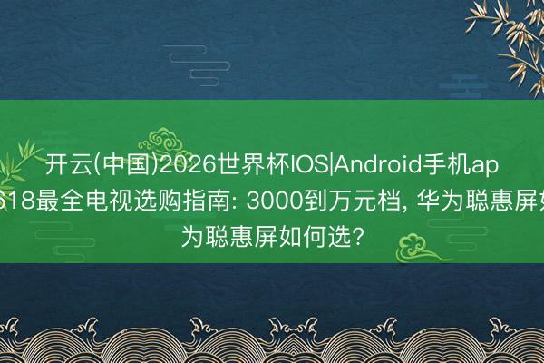 开云(中国)2026世界杯IOS|Android手机app下载 618最全电视选购指南: 3000到万元档， 华为聪惠屏如何选?