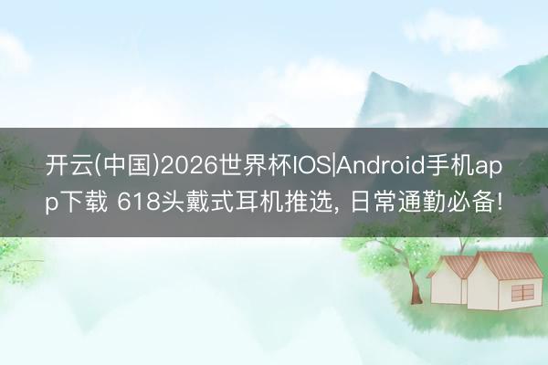 开云(中国)2026世界杯IOS|Android手机app下载 618头戴式耳机推选， 日常通勤必备!