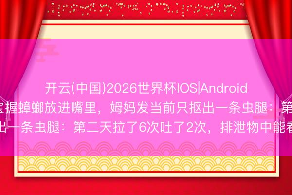 开云(中国)2026世界杯IOS|Android手机app下载 9个月大宝宝握蟑螂放进嘴里,姆妈发当前只抠出一条虫腿:第二天拉了6次吐了2次,排泄物中能看到蟑螂残体