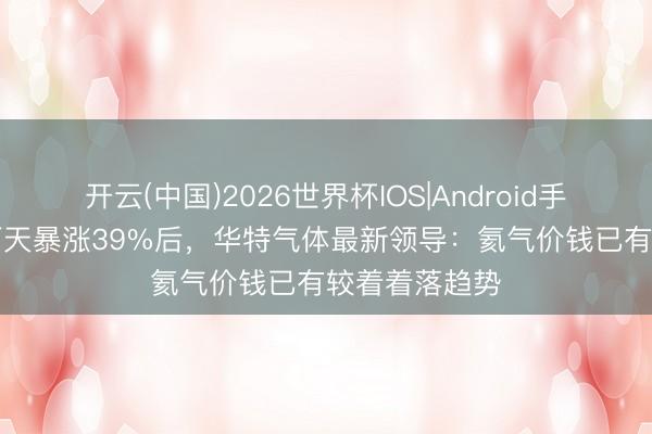 开云(中国)2026世界杯IOS|Android手机app下载 两天暴涨39%后，华特气体最新领导：氦气价钱已有较着着落趋势
