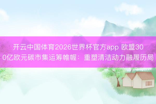 开云中国体育2026世界杯官方app 欧盟300亿欧元碳市集运筹帷幄：重塑清洁动力融履历局