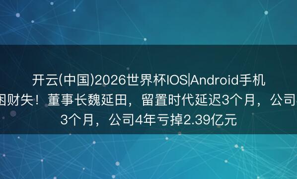 开云(中国)2026世界杯IOS|Android手机app下载 东谈主困财失！董事长魏延田，留置时代延迟3个月，公司4年亏掉2.39亿元