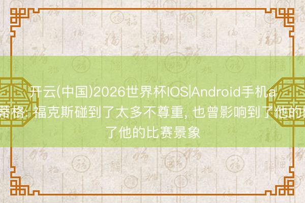 开云(中国)2026世界杯IOS|Android手机app下载 蒂格: 福克斯碰到了太多不尊重， 也曾影响到了他的比赛景象