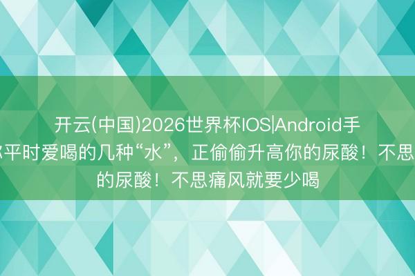 开云(中国)2026世界杯IOS|Android手机app下载 你平时爱喝的几种“水”,正偷偷升高你的尿酸!不思痛风就要少喝