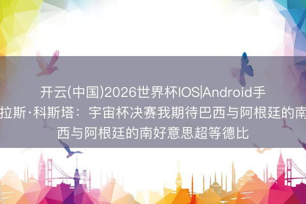 开云(中国)2026世界杯IOS|Android手机app下载 谈格拉斯·科斯塔：宇宙杯决赛我期待巴西与阿根廷的南好意思超等德比