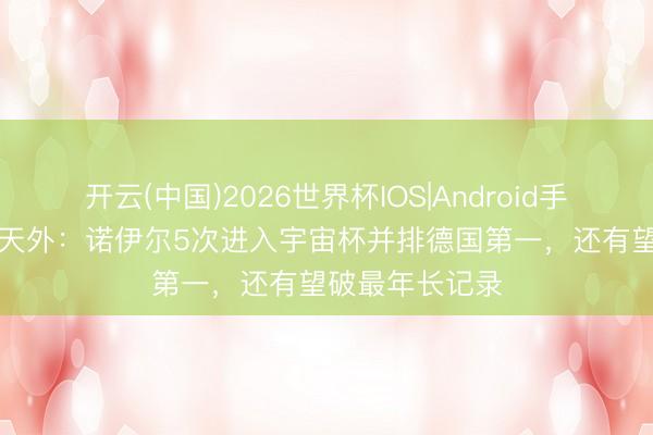 开云(中国)2026世界杯IOS|Android手机app下载 德天外：诺伊尔5次进入宇宙杯并排德国第一，还有望破最年长记录