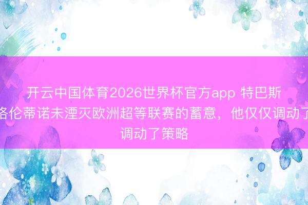 开云中国体育2026世界杯官方app 特巴斯：弗洛伦蒂诺未湮灭欧洲超等联赛的蓄意，他仅仅调动了策略