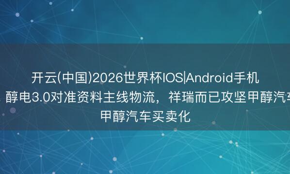 开云(中国)2026世界杯IOS|Android手机app下载 醇电3.0对准资料主线物流，祥瑞而已攻坚甲醇汽车买卖化