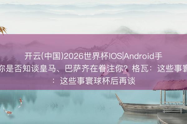 开云(中国)2026世界杯IOS|Android手机app下载 你是否知谈皇马、巴萨齐在眷注你？格瓦：这些事寰球杯后再谈