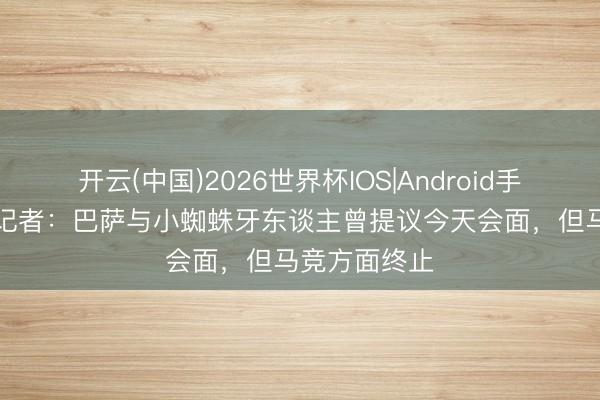 开云(中国)2026世界杯IOS|Android手机app下载 记者：巴萨与小蜘蛛牙东谈主曾提议今天会面，但马竞方面终止