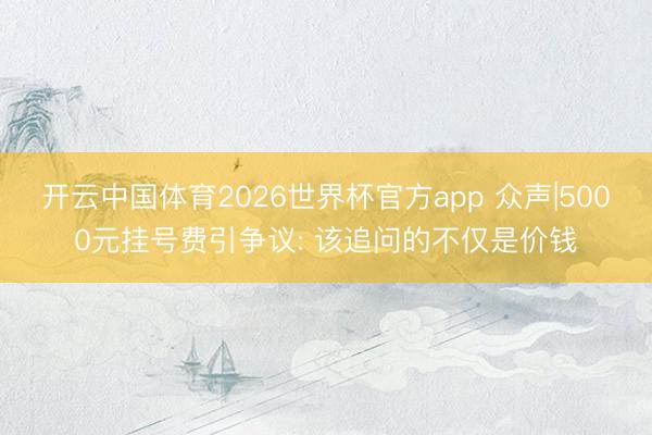 开云中国体育2026世界杯官方app 众声|5000元挂号费引争议: 该追问的不仅是价钱