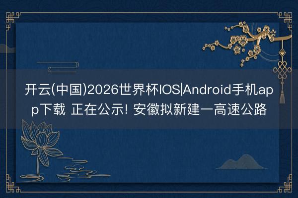 开云(中国)2026世界杯IOS|Android手机app下载 正在公示! 安徽拟新建一高速公路