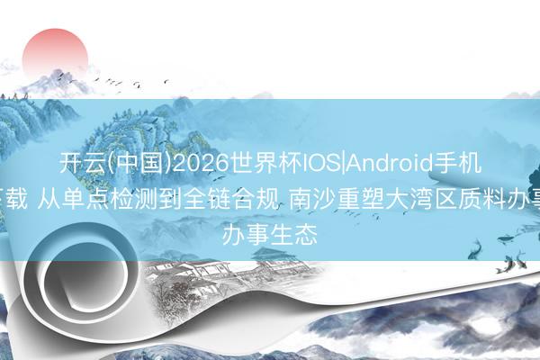 开云(中国)2026世界杯IOS|Android手机app下载 从单点检测到全链合规 南沙重塑大湾区质料办事生态