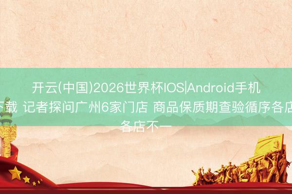 开云(中国)2026世界杯IOS|Android手机app下载 记者探问广州6家门店 商品保质期查验循序各店不一