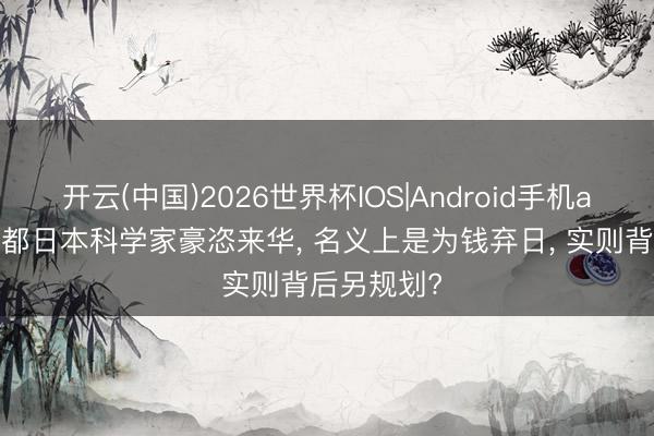 开云(中国)2026世界杯IOS|Android手机app下载 大都日本科学家豪恣来华， 名义上是为钱弃日， 实则背后另规划?