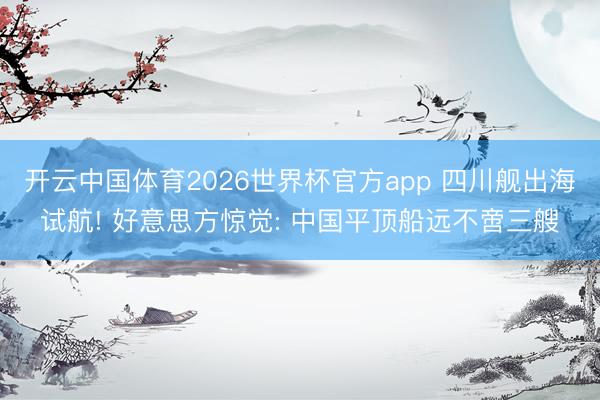 开云中国体育2026世界杯官方app 四川舰出海试航! 好意思方惊觉: 中国平顶船远不啻三艘
