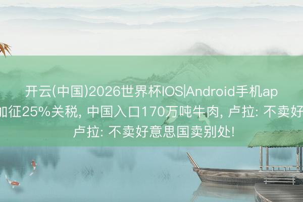 开云(中国)2026世界杯IOS|Android手机app下载 好意思加征25%关税， 中国入口170万吨牛肉， 卢拉: 不卖好意思国卖别处!