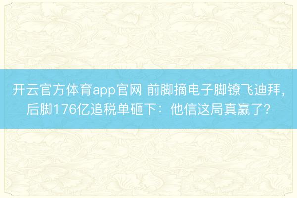 开云官方体育app官网 前脚摘电子脚镣飞迪拜，后脚176亿追税单砸下：他信这局真赢了？