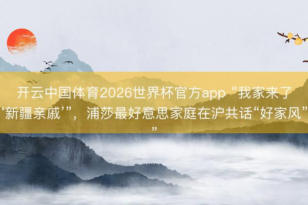 开云中国体育2026世界杯官方app “我家来了‘新疆亲戚’”，浦莎最好意思家庭在沪共话“好家风”