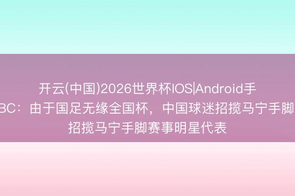 开云(中国)2026世界杯IOS|Android手机app下载 BBC：由于国足无缘全国杯，中国球迷招揽马宁手脚赛事明星代表