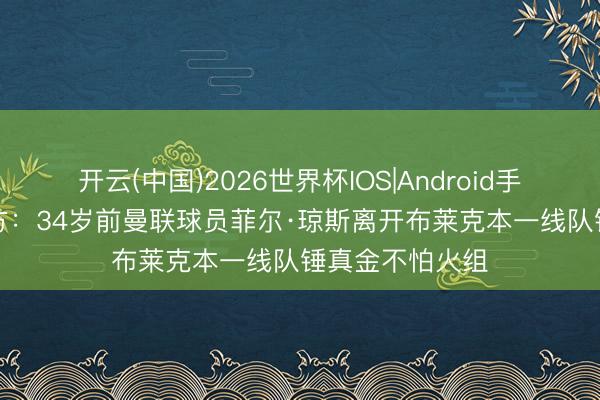 开云(中国)2026世界杯IOS|Android手机app下载 官方：34岁前曼联球员菲尔·琼斯离开布莱克本一线队锤真金不怕火组
