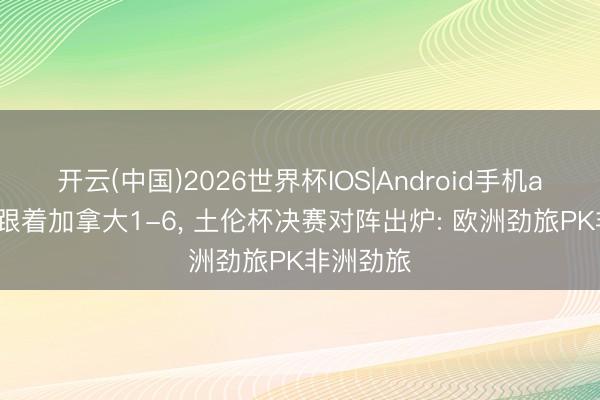 开云(中国)2026世界杯IOS|Android手机app下载 跟着加拿大1-6， 土伦杯决赛对阵出炉: 欧洲劲旅PK非洲劲旅