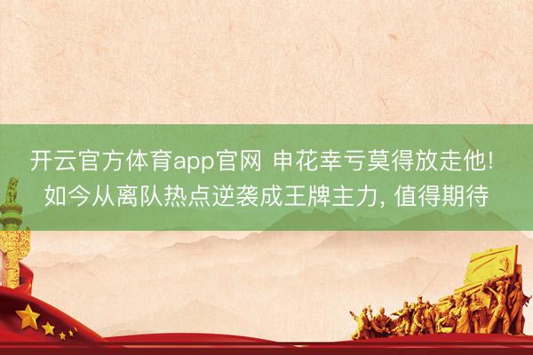 开云官方体育app官网 申花幸亏莫得放走他! 如今从离队热点逆袭成王牌主力， 值得期待