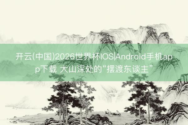 开云(中国)2026世界杯IOS|Android手机app下载 大山深处的“摆渡东谈主”