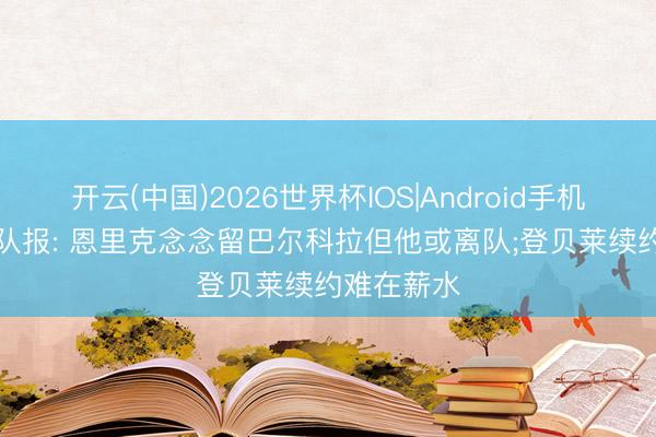 开云(中国)2026世界杯IOS|Android手机app下载 队报: 恩里克念念留巴尔科拉但他或离队;登贝莱续约难在薪水