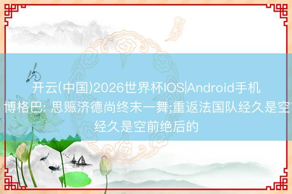开云(中国)2026世界杯IOS|Android手机app下载 博格巴: 思赈济德尚终末一舞;重返法国队经久是空前绝后的