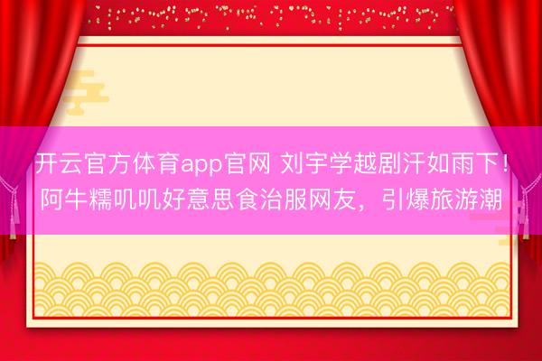 开云官方体育app官网 刘宇学越剧汗如雨下！阿牛糯叽叽好意思食治服网友，引爆旅游潮