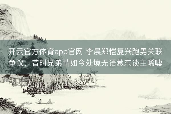 开云官方体育app官网 李晨郑恺复兴跑男关联争议，昔时兄弟情如今处境无语惹东谈主唏嘘