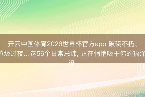开云中国体育2026世界杯官方app 破碗不扔、垃圾过夜…这56个日常忌讳， 正在悄悄吸干你的福泽!