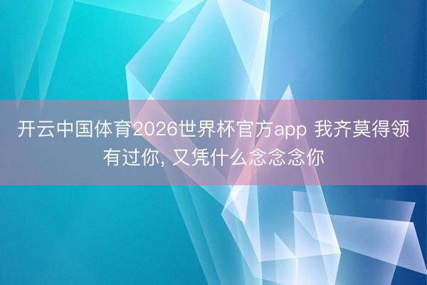 开云中国体育2026世界杯官方app 我齐莫得领有过你， 又凭什么念念念你