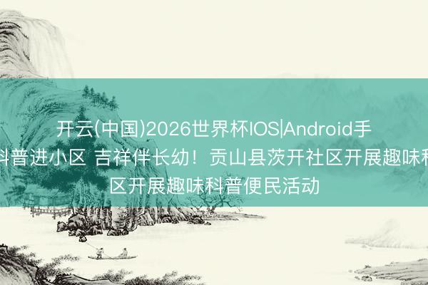 开云(中国)2026世界杯IOS|Android手机app下载 科普进小区 吉祥伴长幼!贡山县茨开社区开展趣味科普便民活动