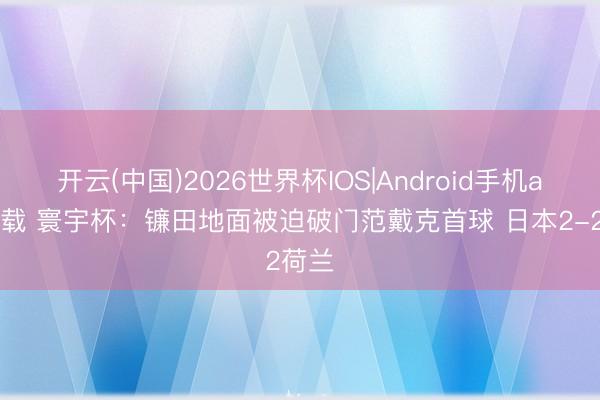 开云(中国)2026世界杯IOS|Android手机app下载 寰宇杯：镰田地面被迫破门范戴克首球 日本2-2荷兰