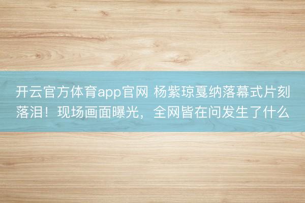 开云官方体育app官网 杨紫琼戛纳落幕式片刻落泪!现场画面曝光,全网皆在问发生了什么