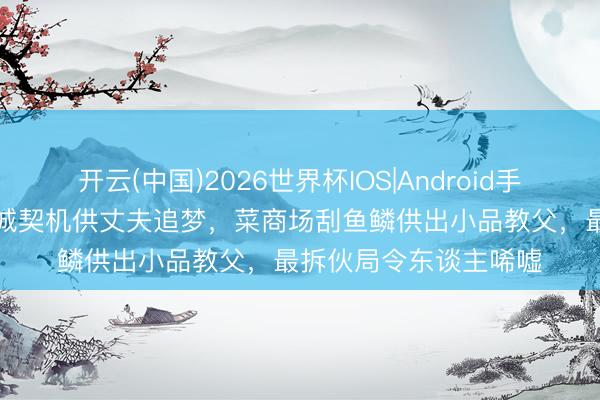 开云(中国)2026世界杯IOS|Android手机app下载 她清除返城契机供丈夫追梦，菜商场刮鱼鳞供出小品教父，最拆伙局令东谈主唏嘘