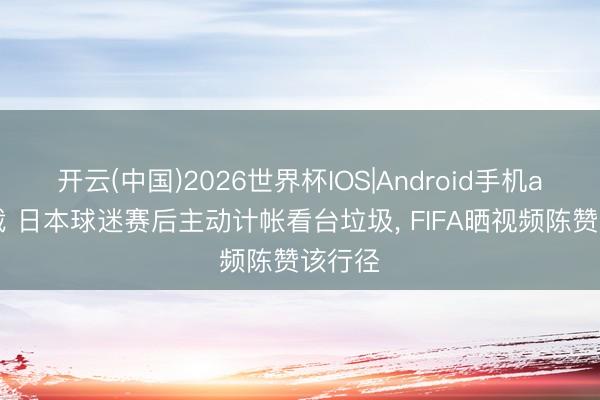 开云(中国)2026世界杯IOS|Android手机app下载 日本球迷赛后主动计帐看台垃圾, FIFA晒视频陈赞该行径