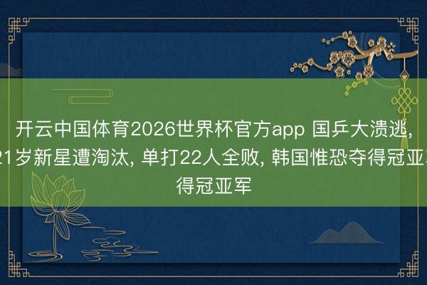 开云中国体育2026世界杯官方app 国乒大溃逃, 21岁新星遭淘汰, 单打22人全败, 韩国惟恐夺得冠亚军