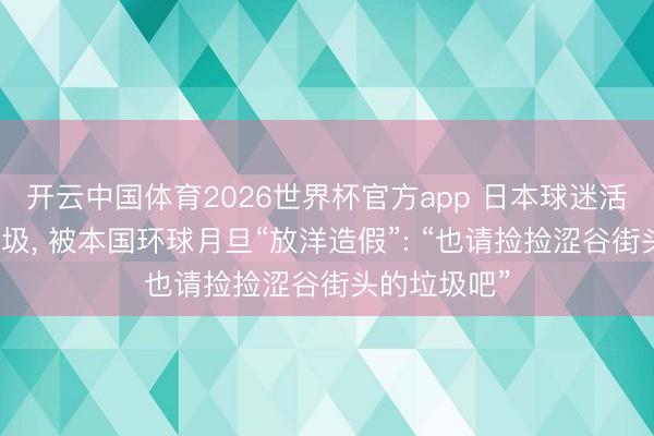 开云中国体育2026世界杯官方app 日本球迷活着界杯捡垃圾， 被本国环球月旦“放洋造假”: “也请捡捡涩谷街头的垃圾吧”