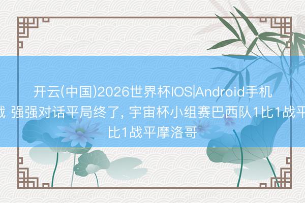 开云(中国)2026世界杯IOS|Android手机app下载 强强对话平局终了， 宇宙杯小组赛巴西队1比1战平摩洛哥