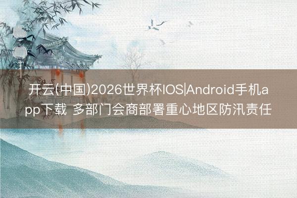 开云(中国)2026世界杯IOS|Android手机app下载 多部门会商部署重心地区防汛责任