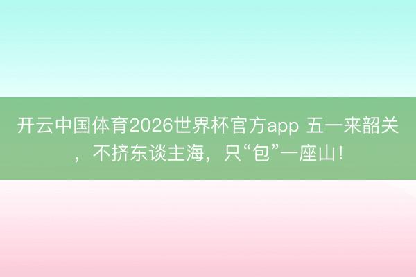 开云中国体育2026世界杯官方app 五一来韶关，不挤东谈主海，只“包”一座山！